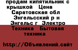 продам кипятильник с крышкой › Цена ­ 150 - Саратовская обл., Энгельсский р-н, Энгельс г. Электро-Техника » Бытовая техника   